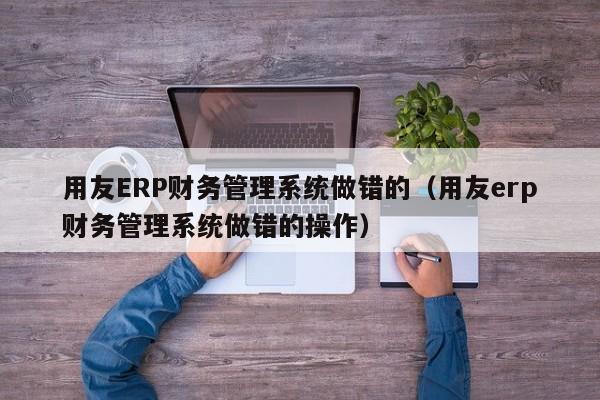 用友ERP财务管理系统做错的（用友erp财务管理系统做错的操作）