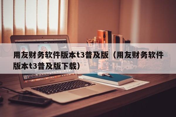 用友财务软件版本t3普及版（用友财务软件版本t3普及版下载）