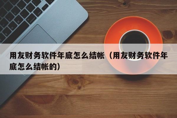 用友财务软件年底怎么结帐（用友财务软件年底怎么结帐的）