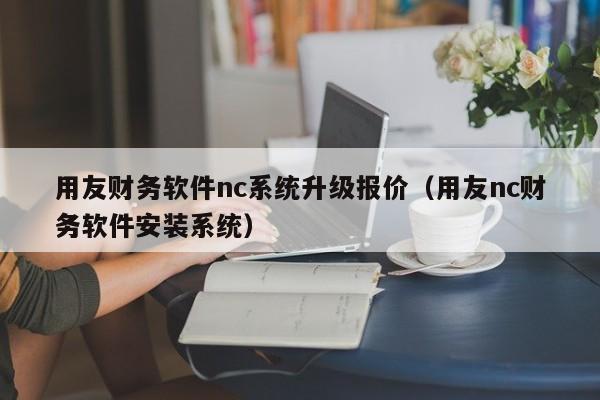 用友财务软件nc系统升级报价（用友nc财务软件安装系统）