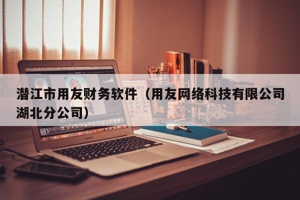 潜江市用友财务软件（用友网络科技有限公司湖北分公司）