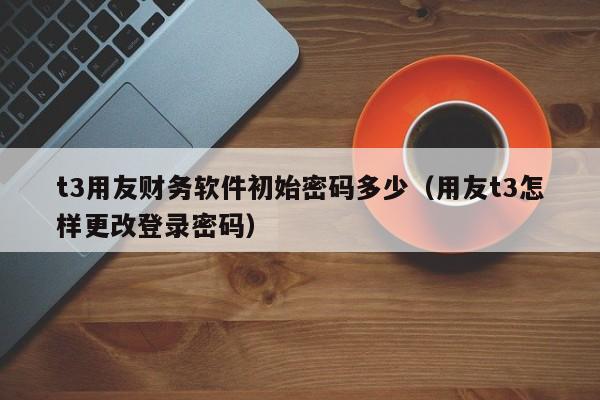 t3用友财务软件初始密码多少（用友t3怎样更改登录密码）