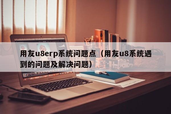 用友u8erp系统问题点（用友u8系统遇到的问题及解决问题）