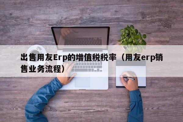 出售用友Erp的增值税税率（用友erp销售业务流程）