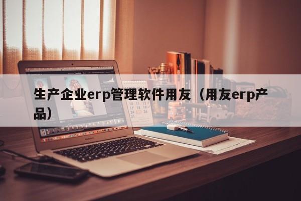 生产企业erp管理软件用友（用友erp产品）