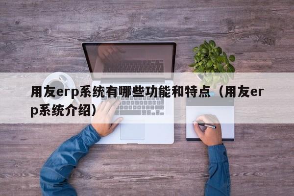 用友erp系统有哪些功能和特点（用友erp系统介绍）