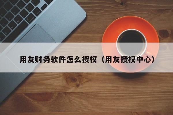 用友财务软件怎么授权（用友授权中心）