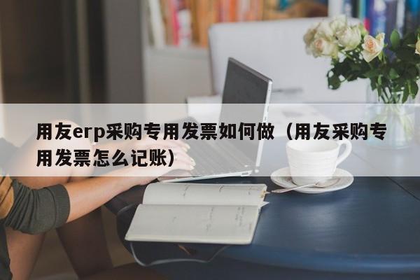 用友erp采购专用发票如何做（用友采购专用发票怎么记账）
