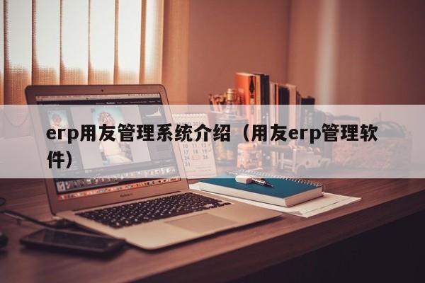 erp用友管理系统介绍（用友erp管理软件）