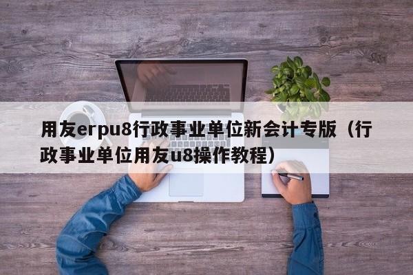 用友erpu8行政事业单位新会计专版（行政事业单位用友u8操作教程）