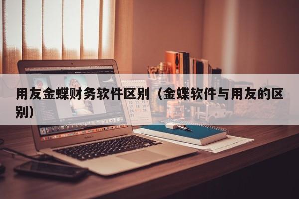 用友金蝶财务软件区别（金蝶软件与用友的区别）