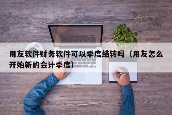 用友软件财务软件可以季度结转吗（用友怎么开始新的会计季度）