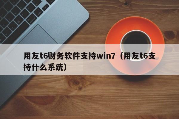 用友t6财务软件支持win7（用友t6支持什么系统）