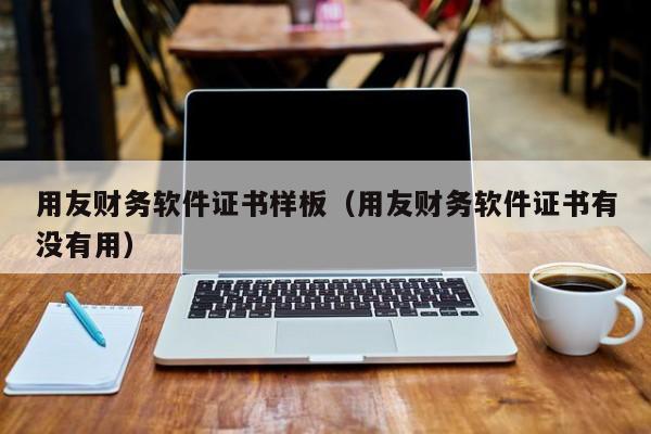 用友财务软件证书样板（用友财务软件证书有没有用）
