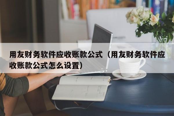 用友财务软件应收账款公式（用友财务软件应收账款公式怎么设置）