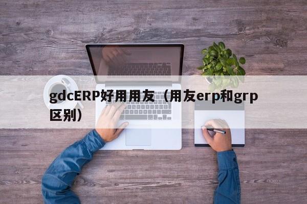 gdcERP好用用友（用友erp和grp区别）