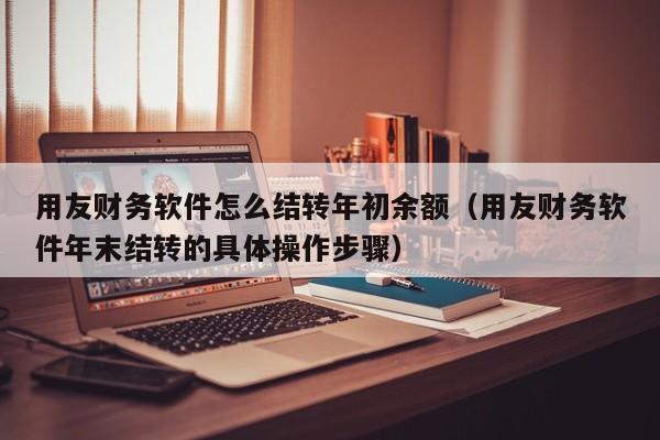 用友财务软件怎么结转年初余额（用友财务软件年末结转的具体操作步骤）