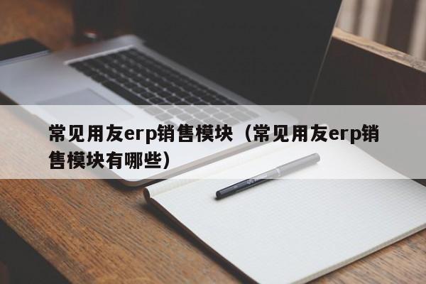 常见用友erp销售模块（常见用友erp销售模块有哪些）