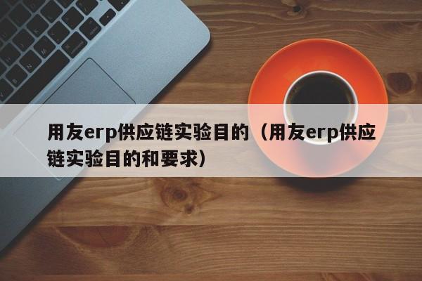 用友erp供应链实验目的（用友erp供应链实验目的和要求）