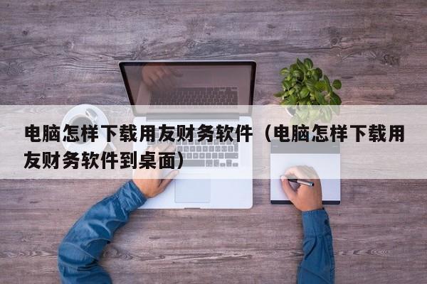 电脑怎样下载用友财务软件（电脑怎样下载用友财务软件到桌面）