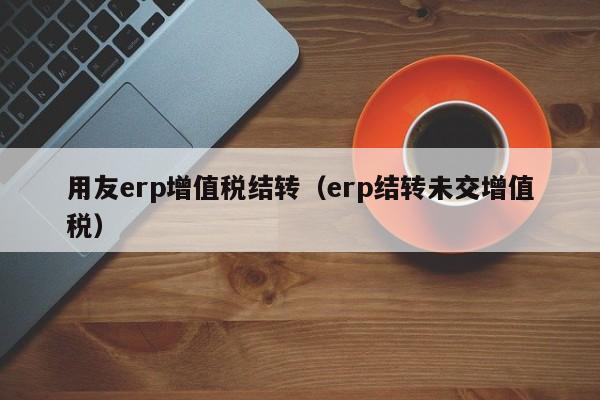 用友erp增值税结转（erp结转未交增值税）