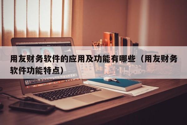 用友财务软件的应用及功能有哪些（用友财务软件功能特点）