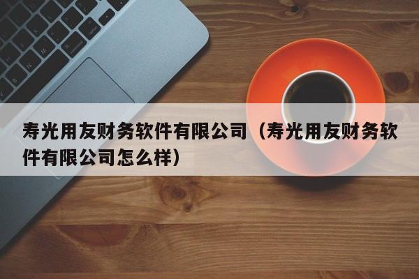 寿光用友财务软件有限公司（寿光用友财务软件有限公司怎么样）