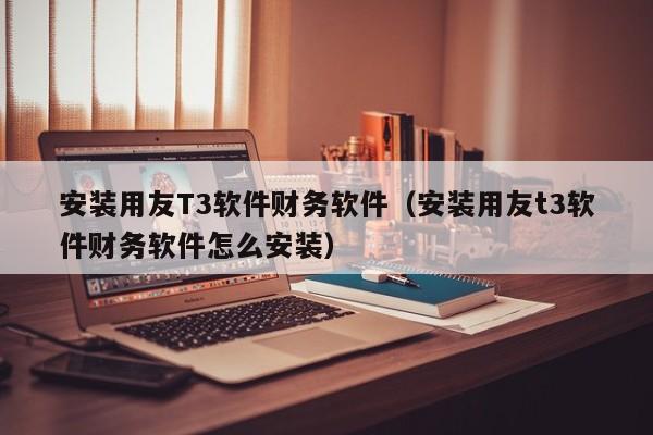 安装用友T3软件财务软件（安装用友t3软件财务软件怎么安装）