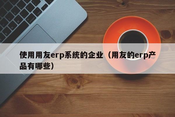 使用用友erp系统的企业（用友的erp产品有哪些）