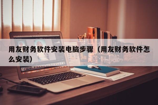用友财务软件安装电脑步骤（用友财务软件怎么安装）