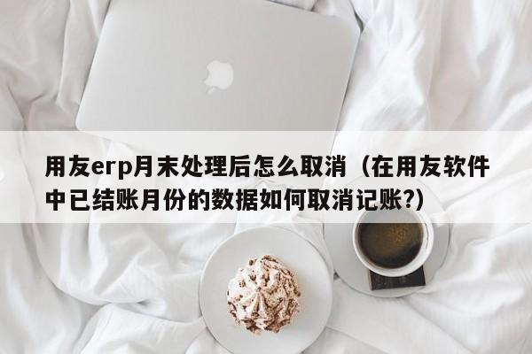 用友erp月末处理后怎么取消（在用友软件中已结账月份的数据如何取消记账?）