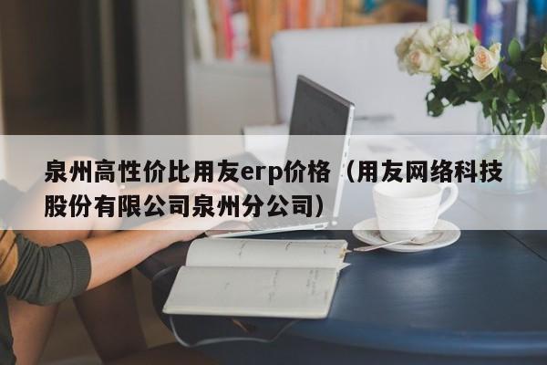 泉州高性价比用友erp价格（用友网络科技股份有限公司泉州分公司）
