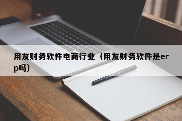 用友财务软件电商行业（用友财务软件是erp吗）