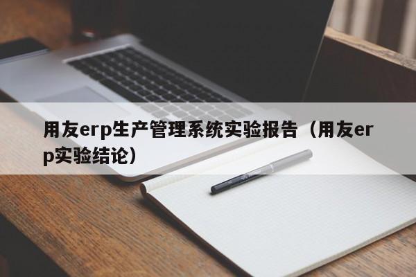 用友erp生产管理系统实验报告（用友erp实验结论）