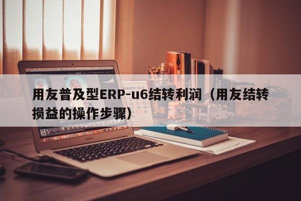 用友普及型ERP-u6结转利润（用友结转损益的操作步骤）