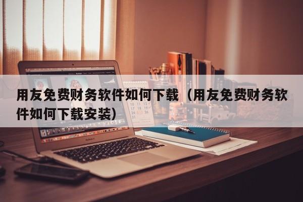 用友免费财务软件如何下载（用友免费财务软件如何下载安装）
