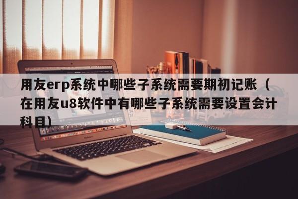 用友erp系统中哪些子系统需要期初记账（在用友u8软件中有哪些子系统需要设置会计科目）