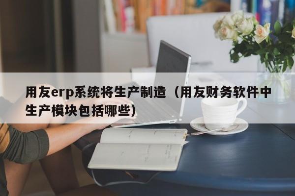 用友erp系统将生产制造（用友财务软件中生产模块包括哪些）