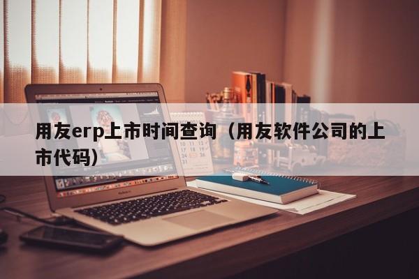 用友erp上市时间查询（用友软件公司的上市代码）