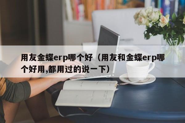 用友金蝶erp哪个好（用友和金蝶erp哪个好用,都用过的说一下）