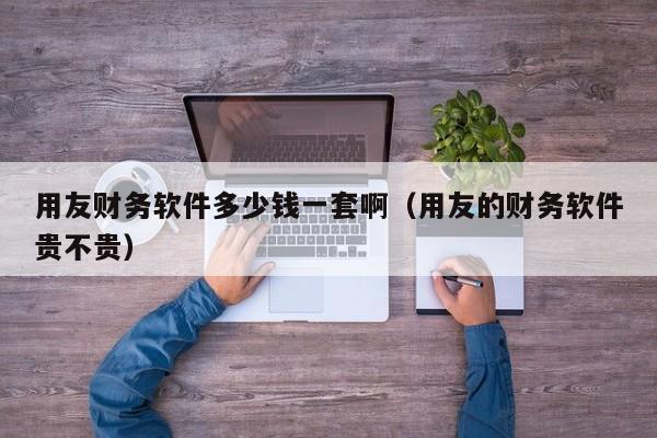 用友财务软件多少钱一套啊（用友的财务软件贵不贵）