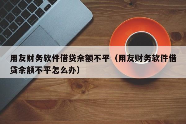 用友财务软件借贷余额不平（用友财务软件借贷余额不平怎么办）