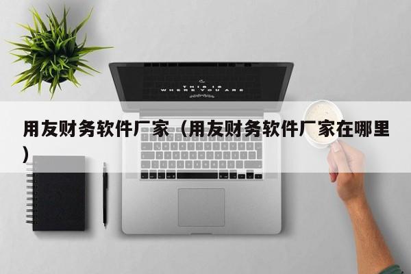 用友财务软件厂家（用友财务软件厂家在哪里）