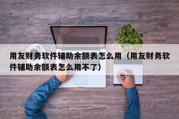 用友财务软件辅助余额表怎么用（用友财务软件辅助余额表怎么用不了）