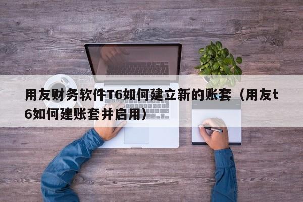 用友财务软件T6如何建立新的账套（用友t6如何建账套并启用）