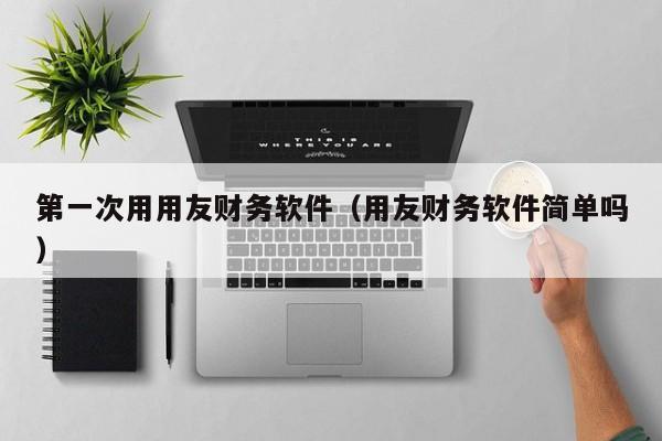 第一次用用友财务软件（用友财务软件简单吗）