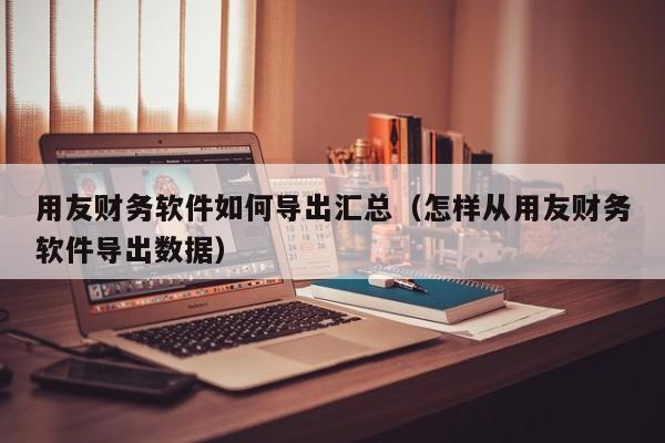 用友财务软件如何导出汇总（怎样从用友财务软件导出数据）