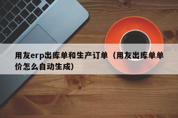 用友erp出库单和生产订单（用友出库单单价怎么自动生成）