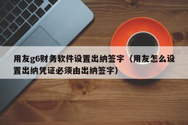 用友g6财务软件设置出纳签字（用友怎么设置出纳凭证必须由出纳签字）