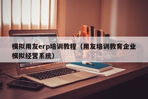 模拟用友erp培训教程（用友培训教育企业模拟经营系统）